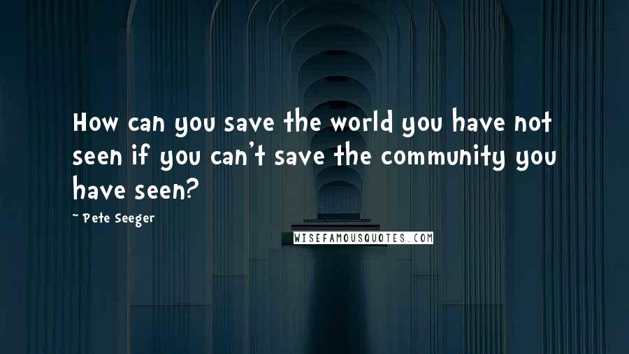 Pete Seeger Quotes: How can you save the world you have not seen if you can't save the community you have seen?