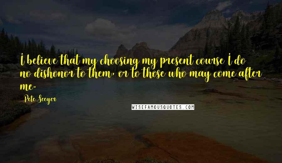 Pete Seeger Quotes: I believe that my choosing my present course I do no dishonor to them, or to those who may come after me.