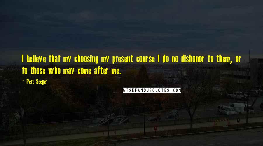 Pete Seeger Quotes: I believe that my choosing my present course I do no dishonor to them, or to those who may come after me.