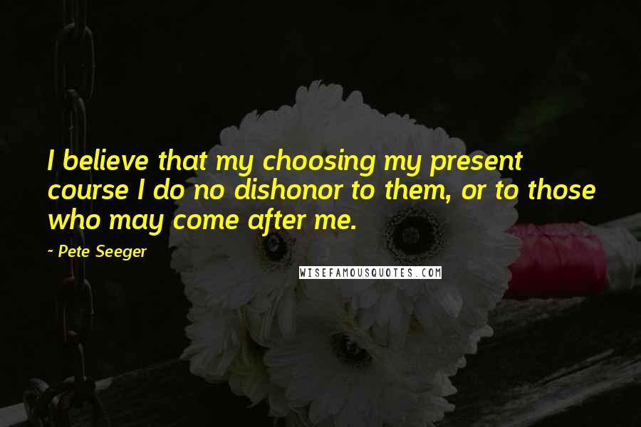 Pete Seeger Quotes: I believe that my choosing my present course I do no dishonor to them, or to those who may come after me.