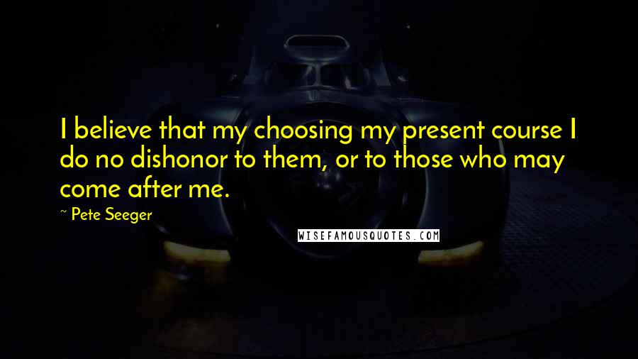 Pete Seeger Quotes: I believe that my choosing my present course I do no dishonor to them, or to those who may come after me.