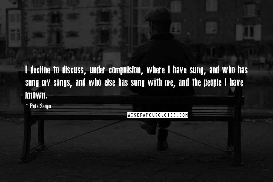 Pete Seeger Quotes: I decline to discuss, under compulsion, where I have sung, and who has sung my songs, and who else has sung with me, and the people I have known.