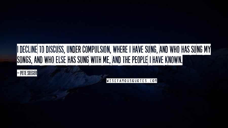 Pete Seeger Quotes: I decline to discuss, under compulsion, where I have sung, and who has sung my songs, and who else has sung with me, and the people I have known.