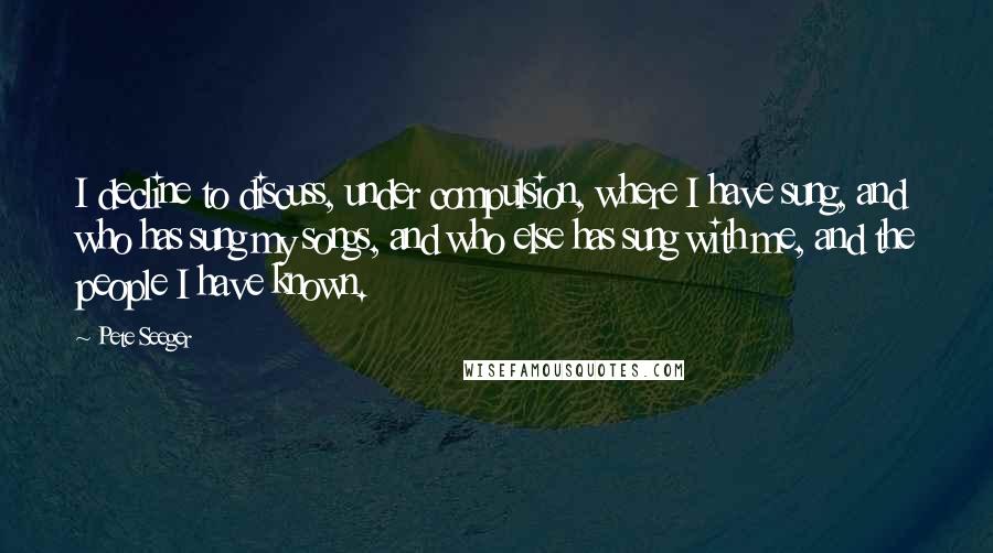 Pete Seeger Quotes: I decline to discuss, under compulsion, where I have sung, and who has sung my songs, and who else has sung with me, and the people I have known.