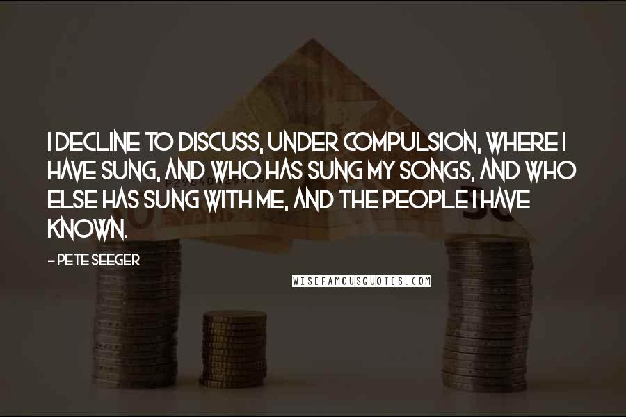 Pete Seeger Quotes: I decline to discuss, under compulsion, where I have sung, and who has sung my songs, and who else has sung with me, and the people I have known.