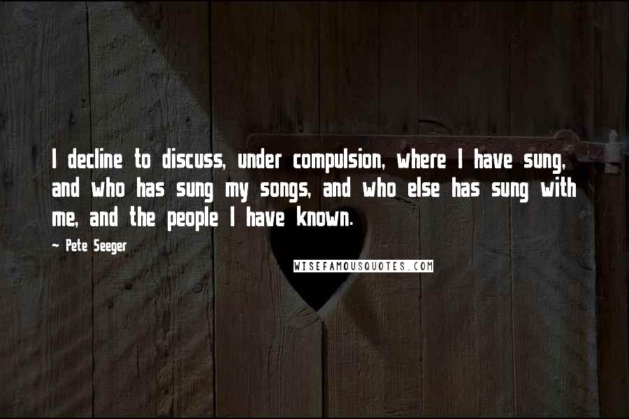 Pete Seeger Quotes: I decline to discuss, under compulsion, where I have sung, and who has sung my songs, and who else has sung with me, and the people I have known.