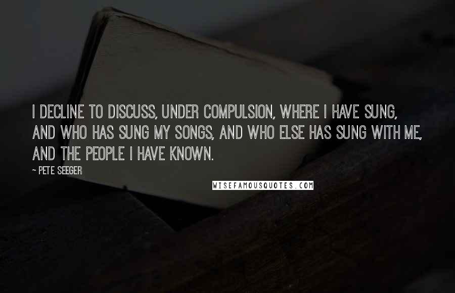 Pete Seeger Quotes: I decline to discuss, under compulsion, where I have sung, and who has sung my songs, and who else has sung with me, and the people I have known.