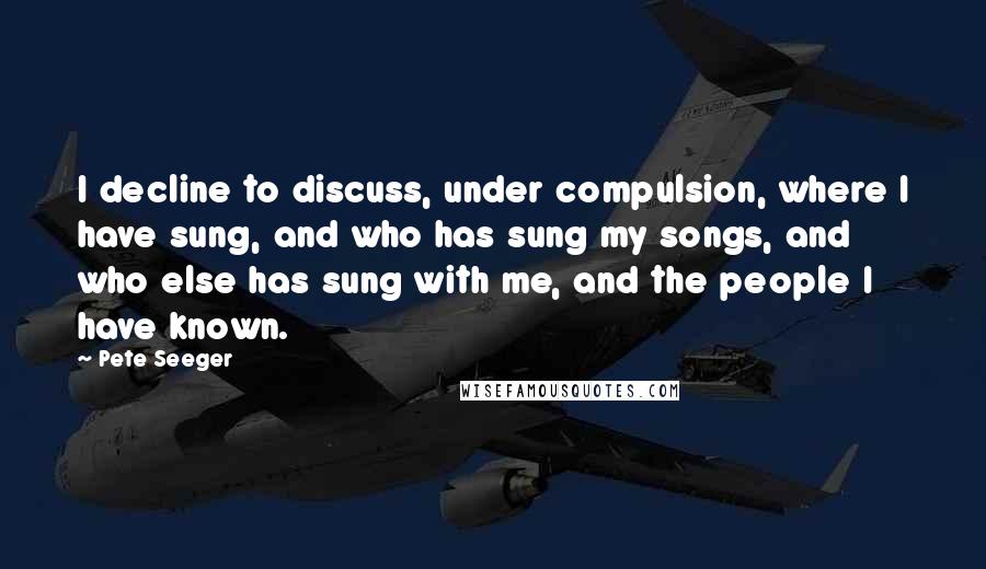 Pete Seeger Quotes: I decline to discuss, under compulsion, where I have sung, and who has sung my songs, and who else has sung with me, and the people I have known.