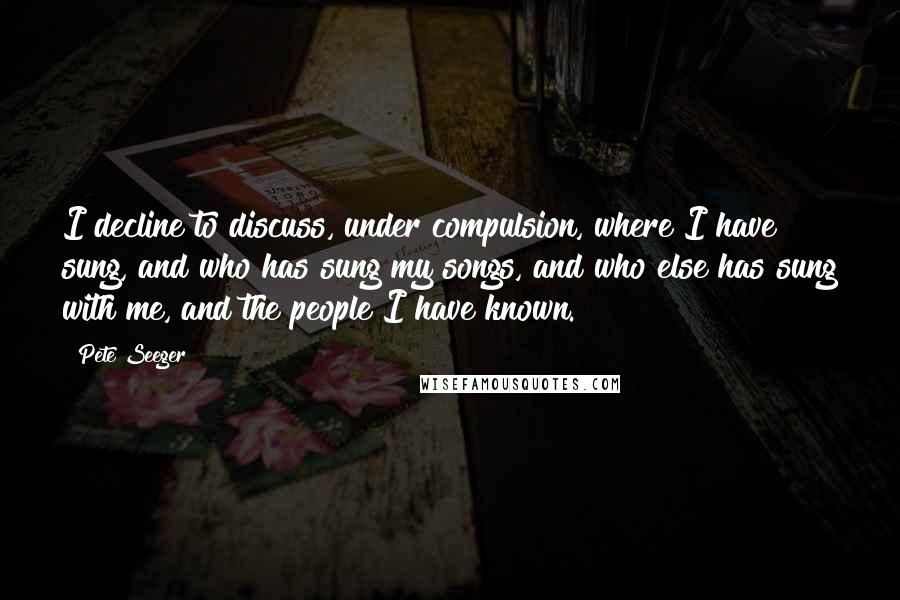 Pete Seeger Quotes: I decline to discuss, under compulsion, where I have sung, and who has sung my songs, and who else has sung with me, and the people I have known.