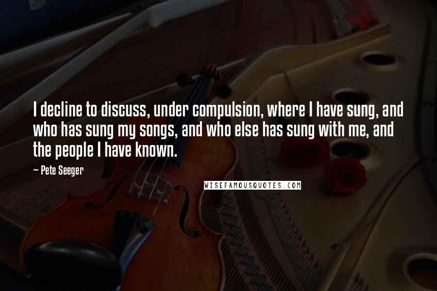 Pete Seeger Quotes: I decline to discuss, under compulsion, where I have sung, and who has sung my songs, and who else has sung with me, and the people I have known.