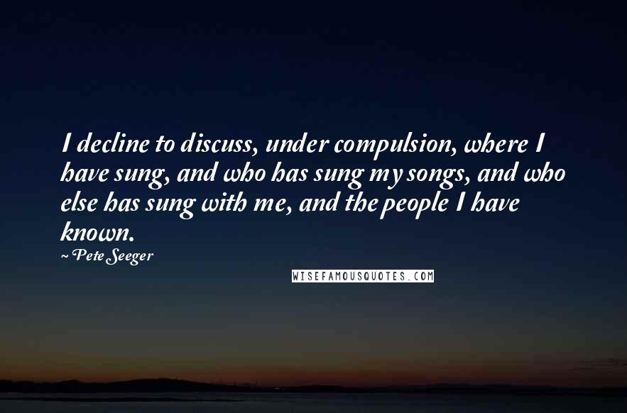 Pete Seeger Quotes: I decline to discuss, under compulsion, where I have sung, and who has sung my songs, and who else has sung with me, and the people I have known.