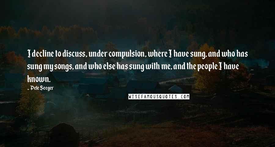Pete Seeger Quotes: I decline to discuss, under compulsion, where I have sung, and who has sung my songs, and who else has sung with me, and the people I have known.