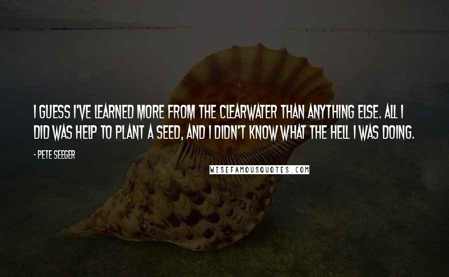 Pete Seeger Quotes: I guess I've learned more from the Clearwater than anything else. All I did was help to plant a seed, and I didn't know what the hell I was doing.