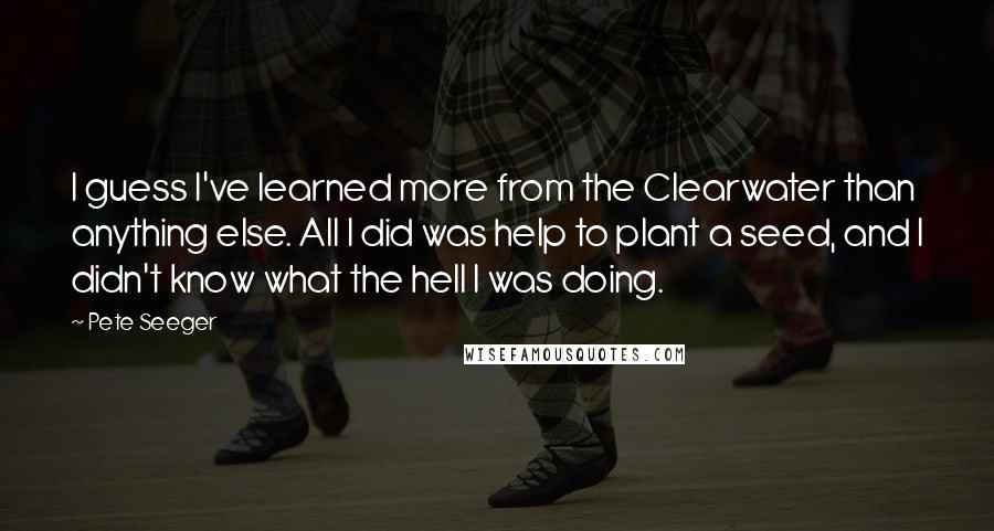 Pete Seeger Quotes: I guess I've learned more from the Clearwater than anything else. All I did was help to plant a seed, and I didn't know what the hell I was doing.