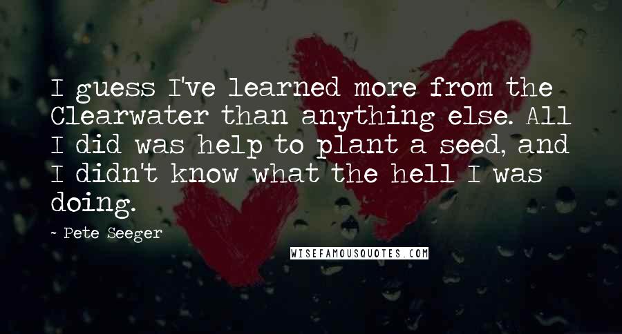 Pete Seeger Quotes: I guess I've learned more from the Clearwater than anything else. All I did was help to plant a seed, and I didn't know what the hell I was doing.