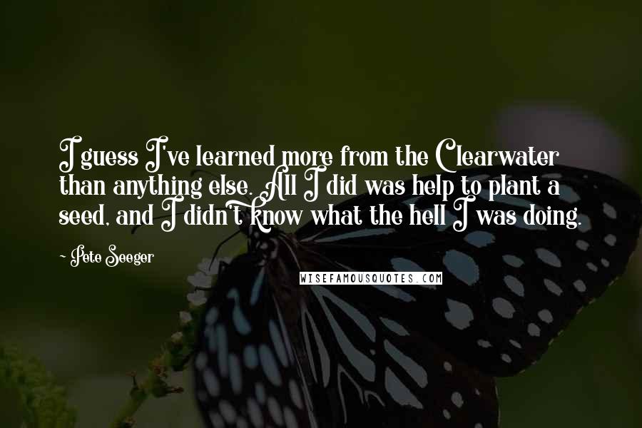 Pete Seeger Quotes: I guess I've learned more from the Clearwater than anything else. All I did was help to plant a seed, and I didn't know what the hell I was doing.