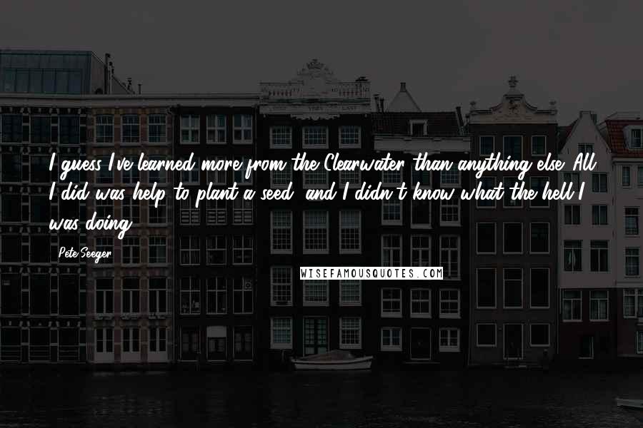 Pete Seeger Quotes: I guess I've learned more from the Clearwater than anything else. All I did was help to plant a seed, and I didn't know what the hell I was doing.