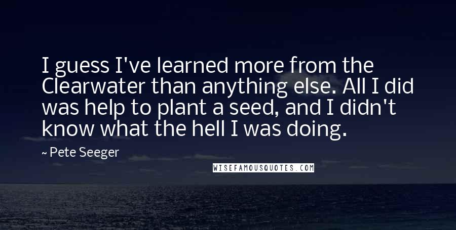 Pete Seeger Quotes: I guess I've learned more from the Clearwater than anything else. All I did was help to plant a seed, and I didn't know what the hell I was doing.