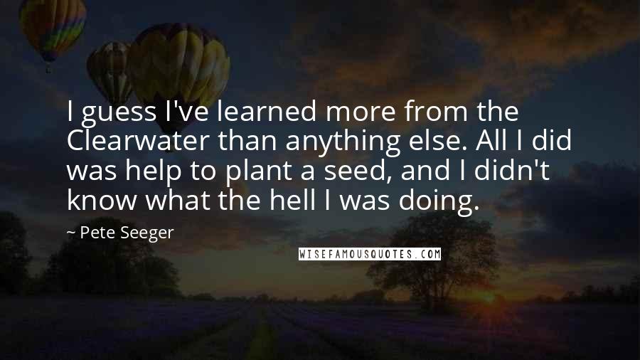 Pete Seeger Quotes: I guess I've learned more from the Clearwater than anything else. All I did was help to plant a seed, and I didn't know what the hell I was doing.