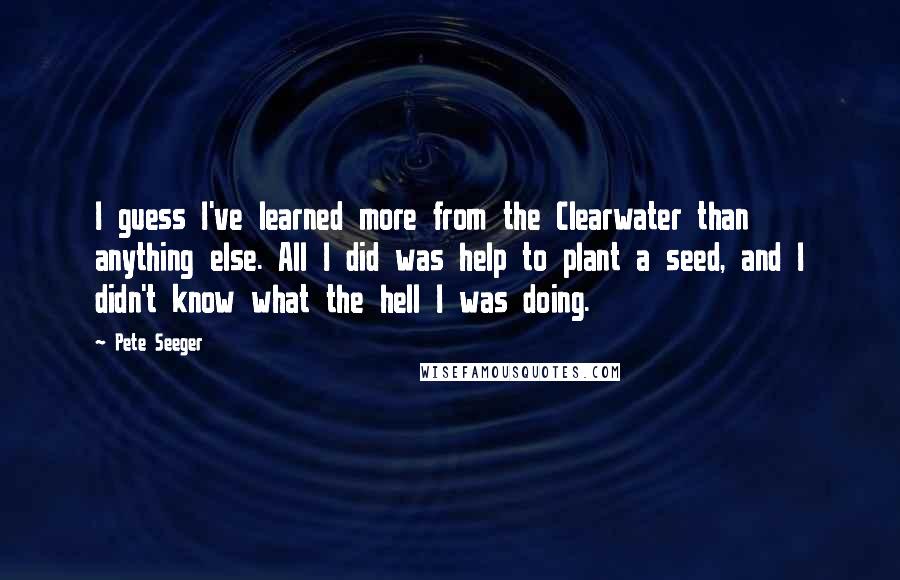 Pete Seeger Quotes: I guess I've learned more from the Clearwater than anything else. All I did was help to plant a seed, and I didn't know what the hell I was doing.