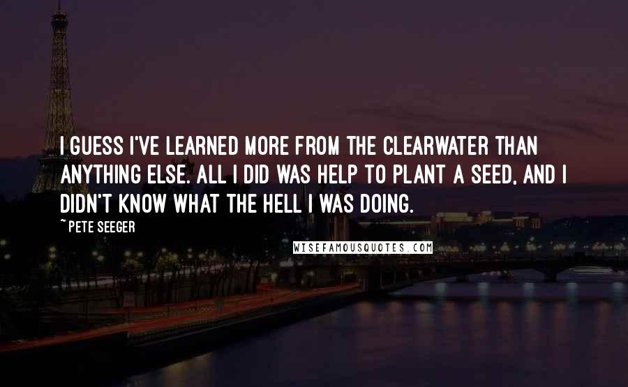 Pete Seeger Quotes: I guess I've learned more from the Clearwater than anything else. All I did was help to plant a seed, and I didn't know what the hell I was doing.