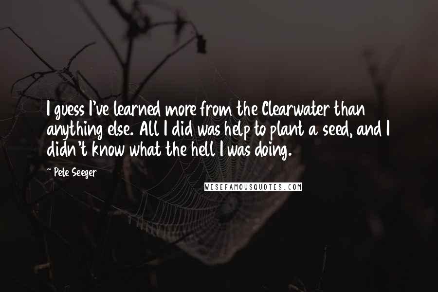 Pete Seeger Quotes: I guess I've learned more from the Clearwater than anything else. All I did was help to plant a seed, and I didn't know what the hell I was doing.