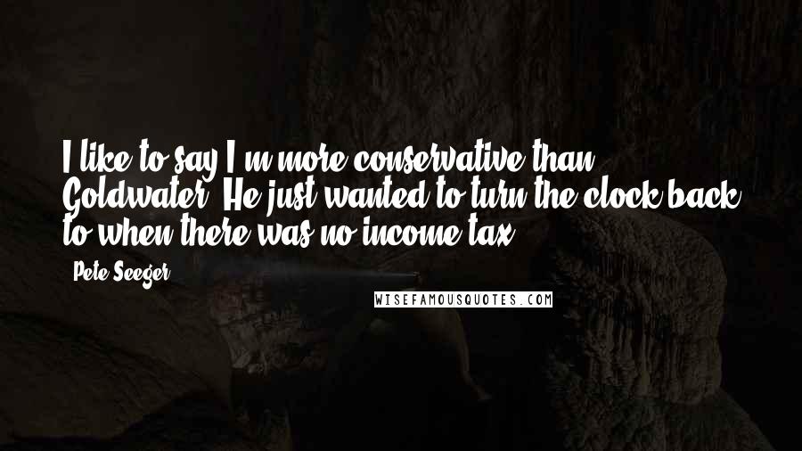 Pete Seeger Quotes: I like to say I'm more conservative than Goldwater. He just wanted to turn the clock back to when there was no income tax.