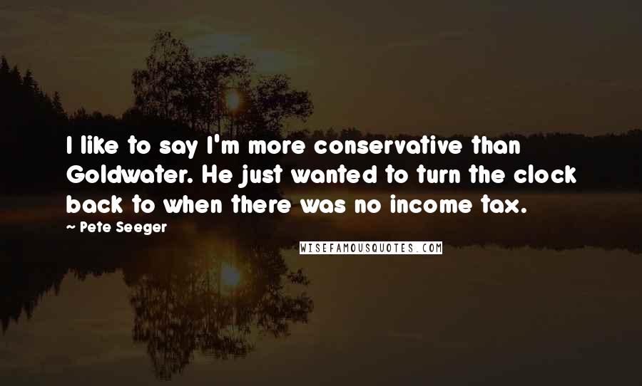 Pete Seeger Quotes: I like to say I'm more conservative than Goldwater. He just wanted to turn the clock back to when there was no income tax.