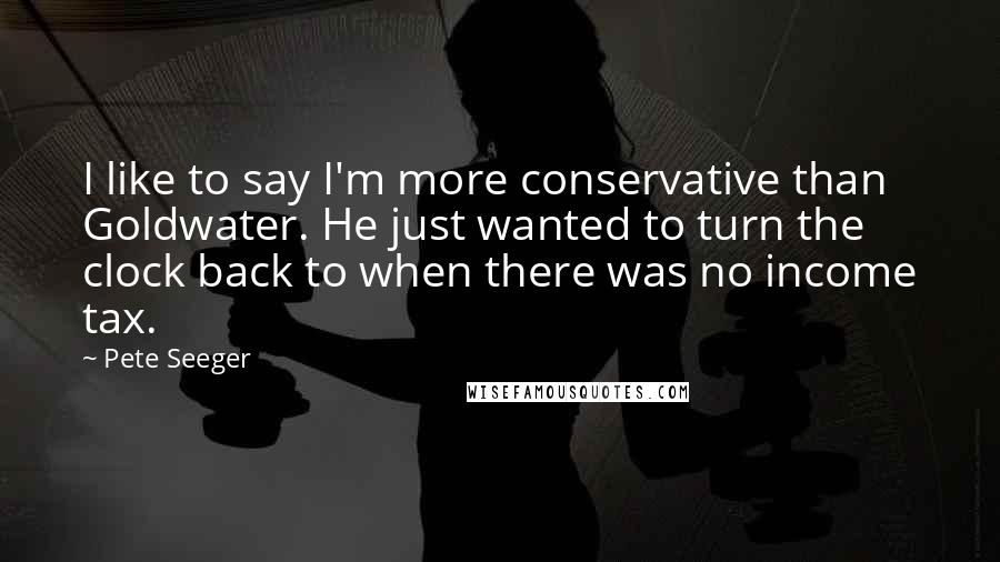 Pete Seeger Quotes: I like to say I'm more conservative than Goldwater. He just wanted to turn the clock back to when there was no income tax.