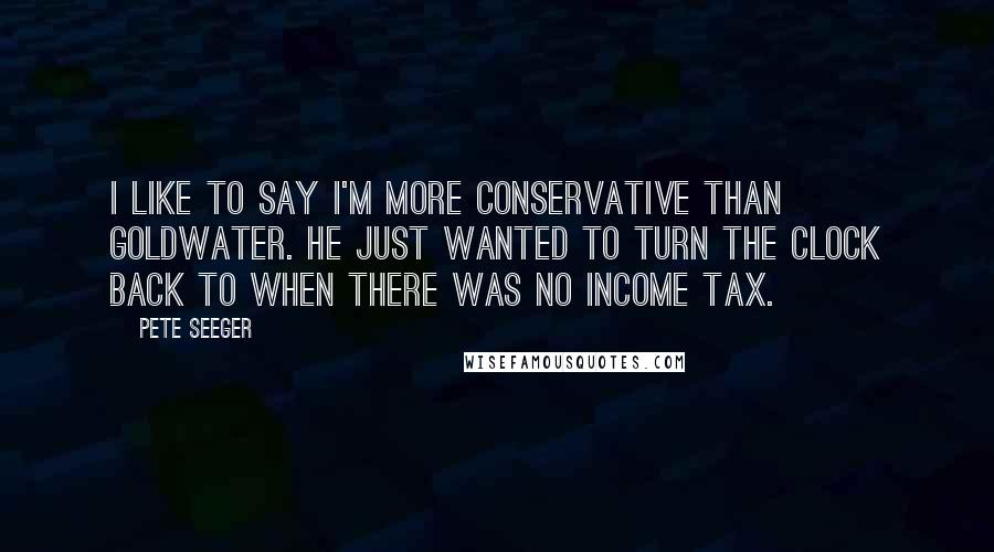 Pete Seeger Quotes: I like to say I'm more conservative than Goldwater. He just wanted to turn the clock back to when there was no income tax.