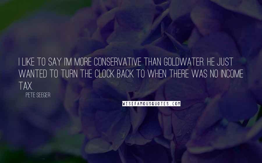 Pete Seeger Quotes: I like to say I'm more conservative than Goldwater. He just wanted to turn the clock back to when there was no income tax.