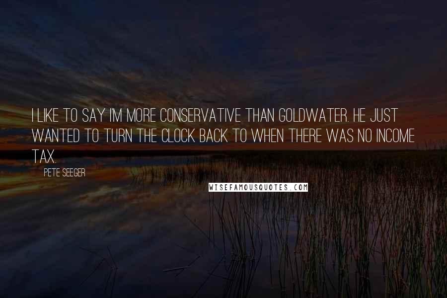 Pete Seeger Quotes: I like to say I'm more conservative than Goldwater. He just wanted to turn the clock back to when there was no income tax.