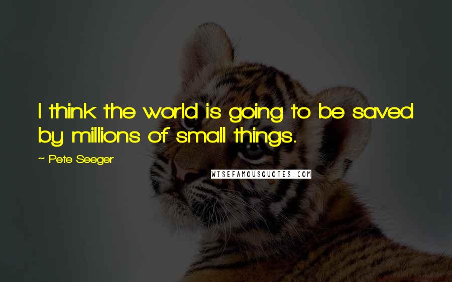 Pete Seeger Quotes: I think the world is going to be saved by millions of small things.