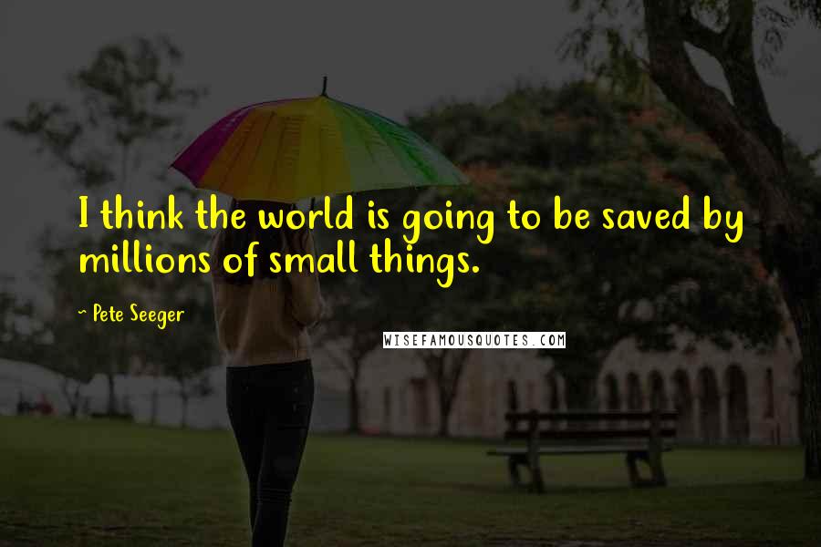 Pete Seeger Quotes: I think the world is going to be saved by millions of small things.