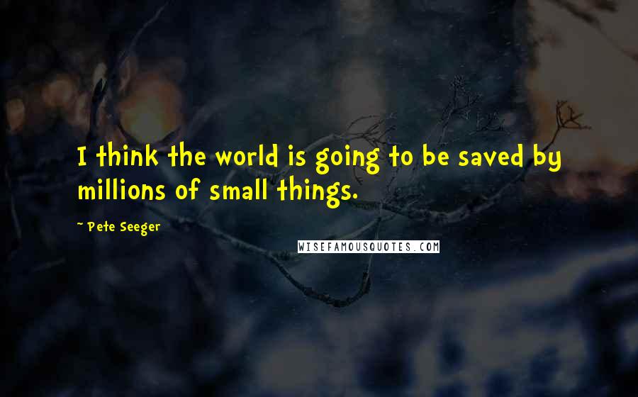 Pete Seeger Quotes: I think the world is going to be saved by millions of small things.