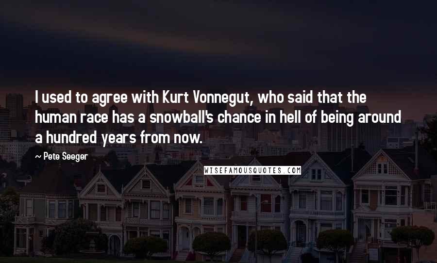 Pete Seeger Quotes: I used to agree with Kurt Vonnegut, who said that the human race has a snowball's chance in hell of being around a hundred years from now.