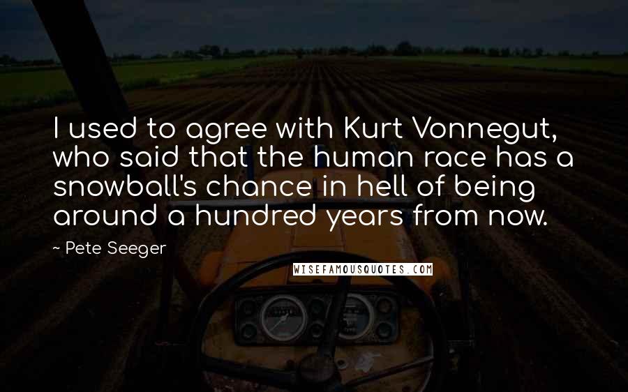 Pete Seeger Quotes: I used to agree with Kurt Vonnegut, who said that the human race has a snowball's chance in hell of being around a hundred years from now.