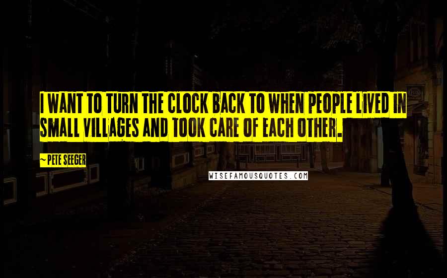Pete Seeger Quotes: I want to turn the clock back to when people lived in small villages and took care of each other.