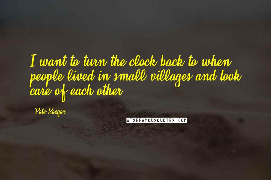 Pete Seeger Quotes: I want to turn the clock back to when people lived in small villages and took care of each other.