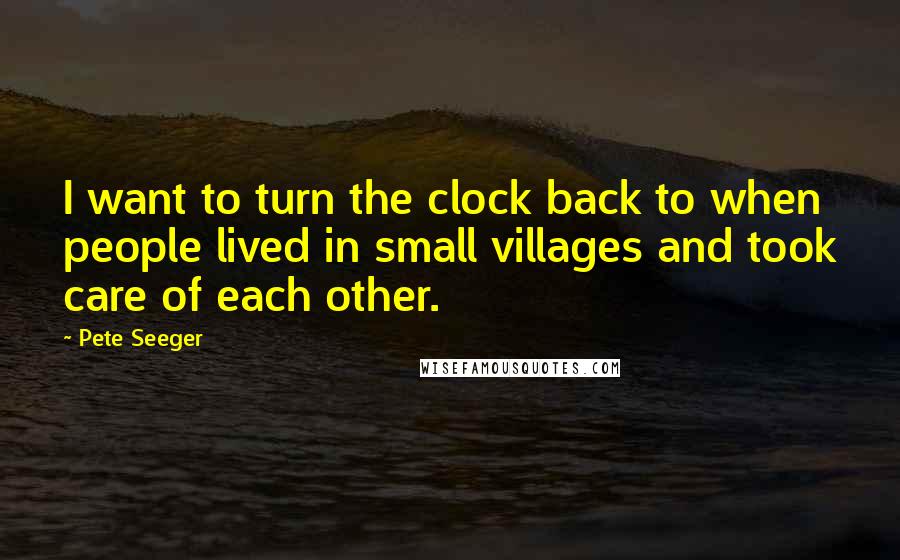 Pete Seeger Quotes: I want to turn the clock back to when people lived in small villages and took care of each other.