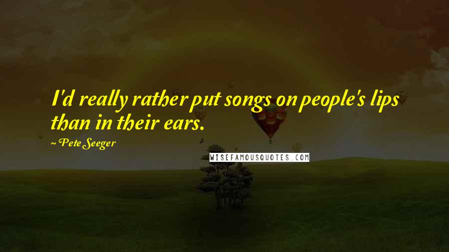 Pete Seeger Quotes: I'd really rather put songs on people's lips than in their ears.