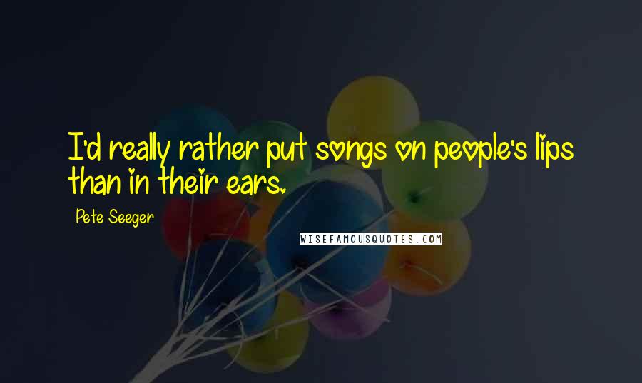 Pete Seeger Quotes: I'd really rather put songs on people's lips than in their ears.