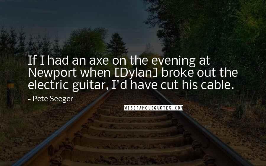 Pete Seeger Quotes: If I had an axe on the evening at Newport when [Dylan] broke out the electric guitar, I'd have cut his cable.