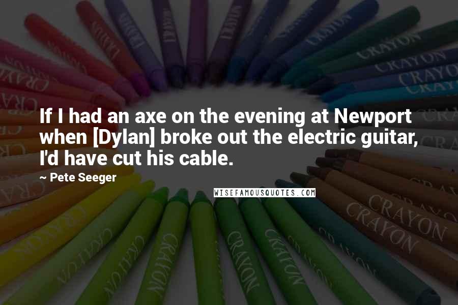 Pete Seeger Quotes: If I had an axe on the evening at Newport when [Dylan] broke out the electric guitar, I'd have cut his cable.