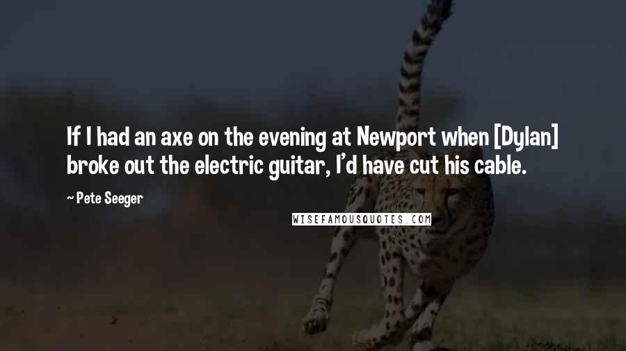 Pete Seeger Quotes: If I had an axe on the evening at Newport when [Dylan] broke out the electric guitar, I'd have cut his cable.
