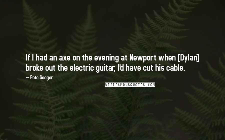 Pete Seeger Quotes: If I had an axe on the evening at Newport when [Dylan] broke out the electric guitar, I'd have cut his cable.