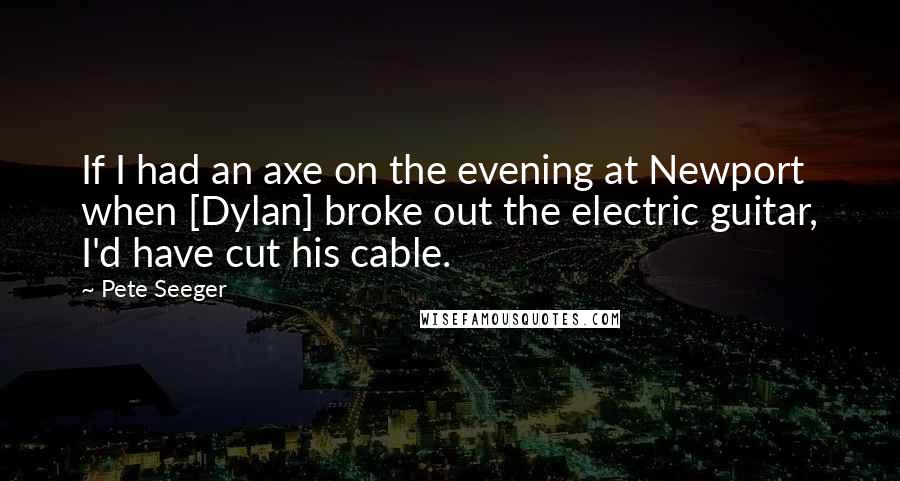 Pete Seeger Quotes: If I had an axe on the evening at Newport when [Dylan] broke out the electric guitar, I'd have cut his cable.