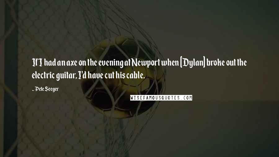 Pete Seeger Quotes: If I had an axe on the evening at Newport when [Dylan] broke out the electric guitar, I'd have cut his cable.