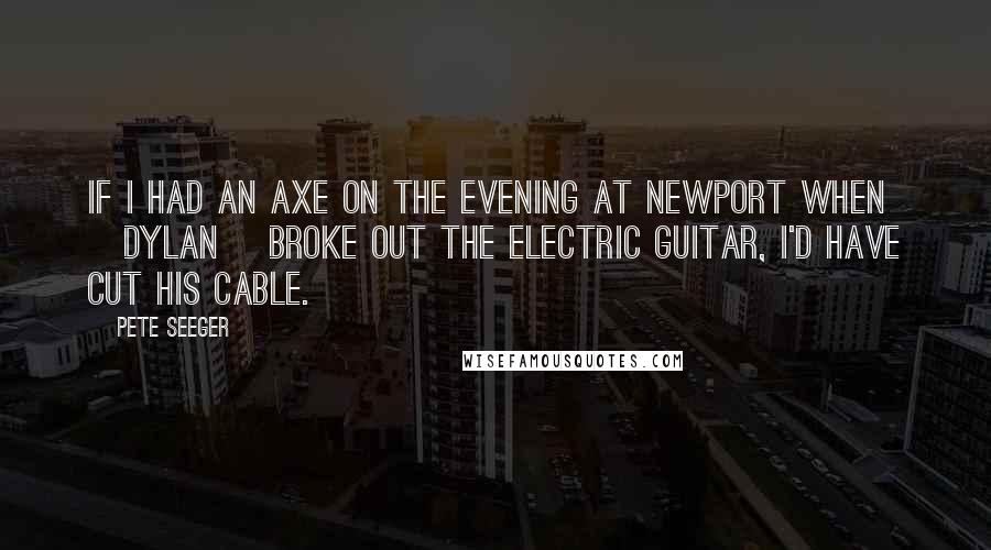 Pete Seeger Quotes: If I had an axe on the evening at Newport when [Dylan] broke out the electric guitar, I'd have cut his cable.