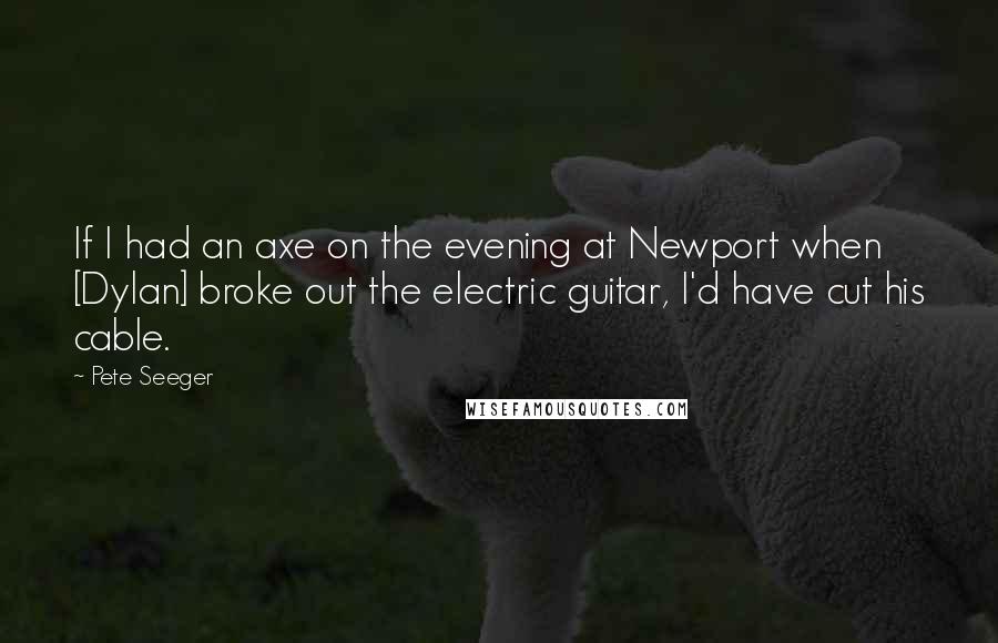 Pete Seeger Quotes: If I had an axe on the evening at Newport when [Dylan] broke out the electric guitar, I'd have cut his cable.